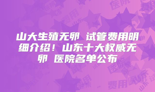 山大生殖无卵�试管费用明细介绍!山东十大权威无卵�医院名单公布