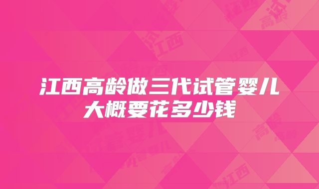 江西高龄做三代试管婴儿大概要花多少钱