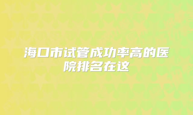 海口市试管成功率高的医院排名在这