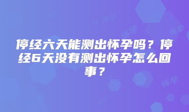 停经六天能测出怀孕吗？停经6天没有测出怀孕怎么回事？