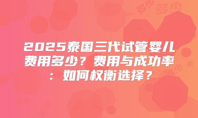 2025泰国三代试管婴儿费用多少？费用与成功率：如何权衡选择？