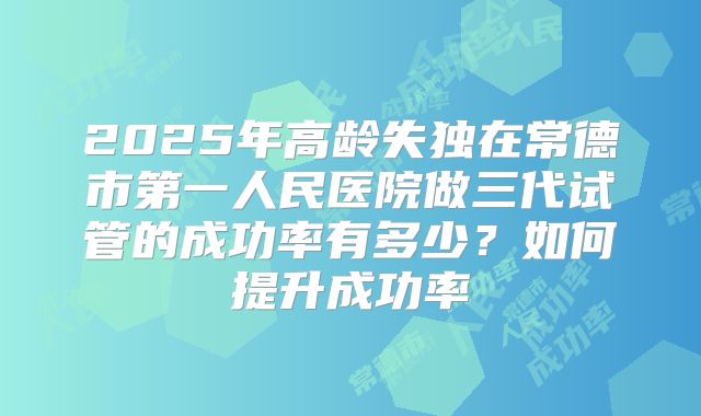 2025年高龄失独在常德市第一人民医院做三代试管的成功率有多少？如何提升成功率