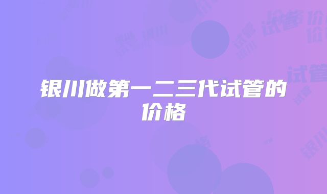 银川做第一二三代试管的价格