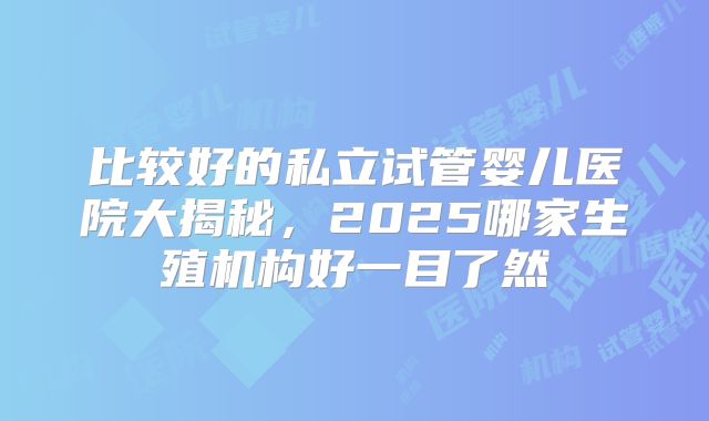 比较好的私立试管婴儿医院大揭秘，2025哪家生殖机构好一目了然