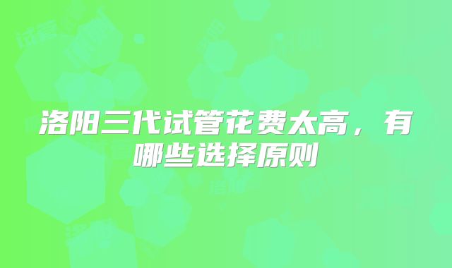 洛阳三代试管花费太高，有哪些选择原则