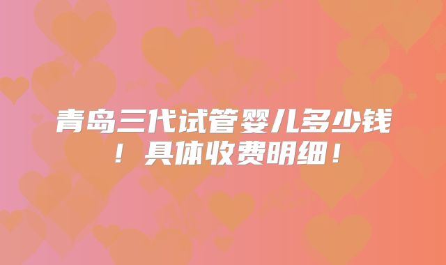 青岛三代试管婴儿多少钱！具体收费明细！