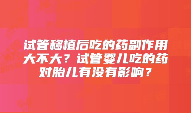 试管移植后吃的药副作用大不大?试管婴儿吃的药对胎儿有没有影响?