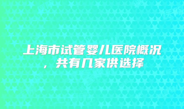 上海市试管婴儿医院概况，共有几家供选择