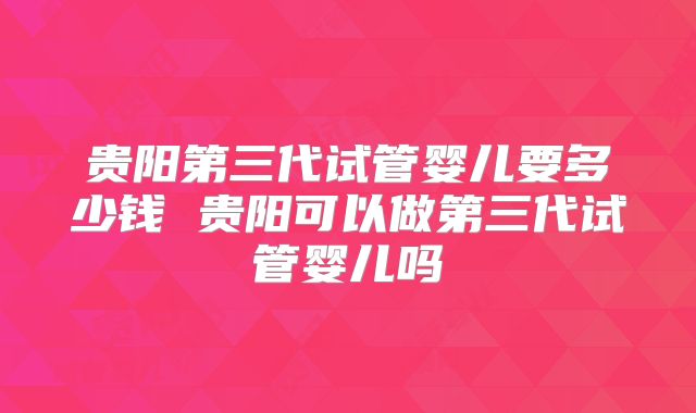 贵阳第三代试管婴儿要多少钱 贵阳可以做第三代试管婴儿吗