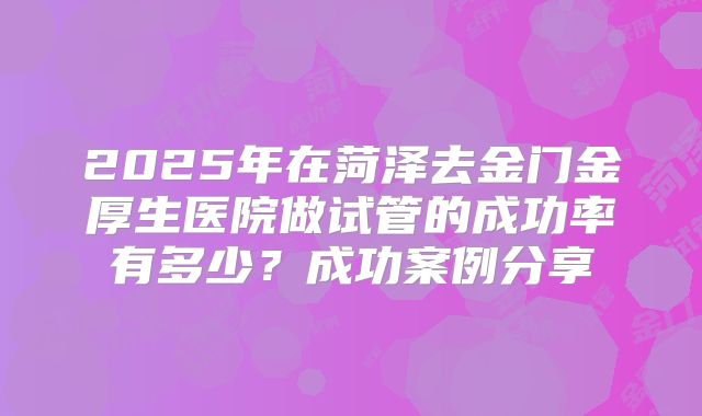 2025年在菏泽去金门金厚生医院做试管的成功率有多少？成功案例分享