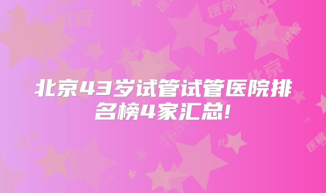 北京43岁试管试管医院排名榜4家汇总!
