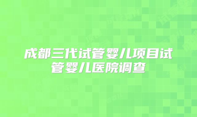 成都三代试管婴儿项目试管婴儿医院调查