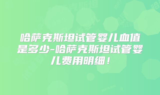 哈萨克斯坦试管婴儿血值是多少-哈萨克斯坦试管婴儿费用明细！