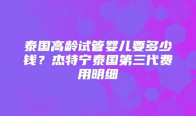 泰国高龄试管婴儿要多少钱？杰特宁泰国第三代费用明细