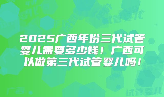 2025广西年份三代试管婴儿需要多少钱！广西可以做第三代试管婴儿吗！