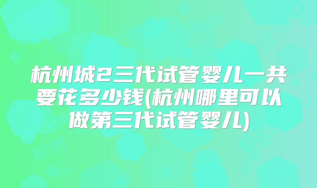 杭州城2三代试管婴儿一共要花多少钱(杭州哪里可以做第三代试管婴儿)
