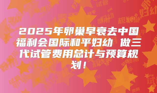 2025年卵巢早衰去中国福利会国际和平妇幼 做三代试管费用总计与预算规划!