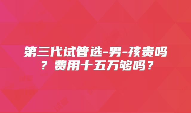第三代试管选-男-孩贵吗？费用十五万够吗？