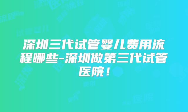深圳三代试管婴儿费用流程哪些-深圳做第三代试管医院！