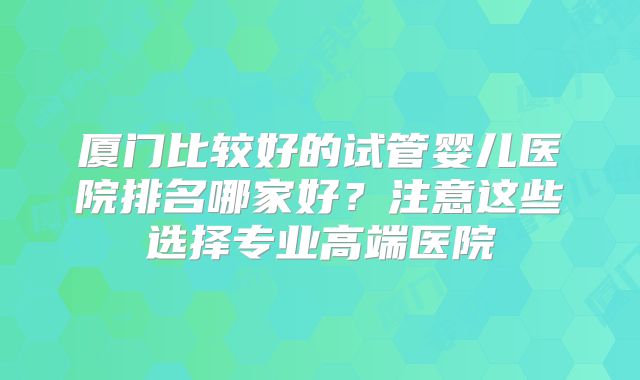 厦门比较好的试管婴儿医院排名哪家好?注意这些选择专业高端医院
