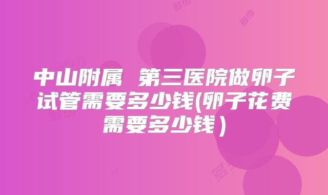 中山附属 第三医院做卵子试管需要多少钱(卵子花费需要多少钱)