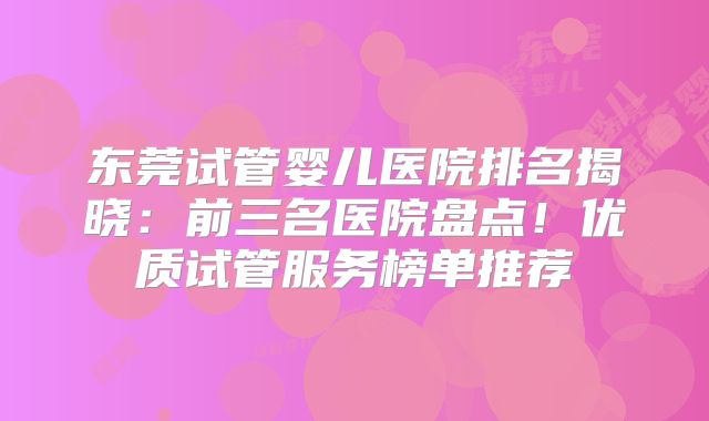 东莞试管婴儿医院排名揭晓：前三名医院盘点！优质试管服务榜单推荐