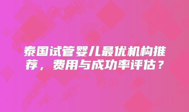 泰国试管婴儿最优机构推荐，费用与成功率评估？
