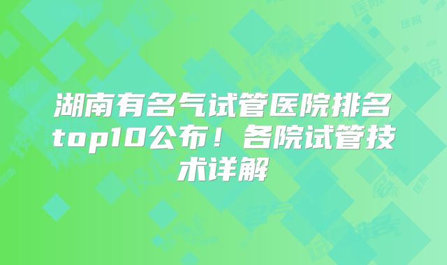 湖南有名气试管医院排名top10公布！各院试管技术详解