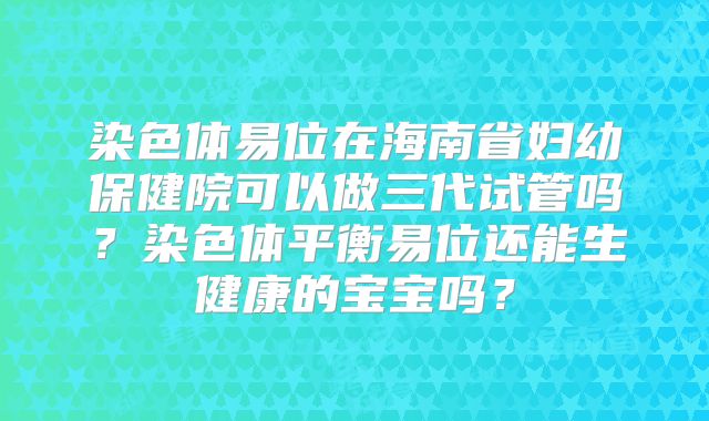 染色体易位在海南省妇幼保健院可以做三代试管吗?染色体平衡易位还能生健康的宝宝吗?