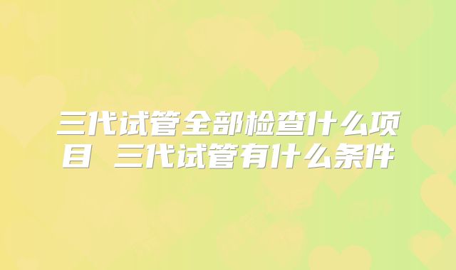 三代试管全部检查什么项目 三代试管有什么条件