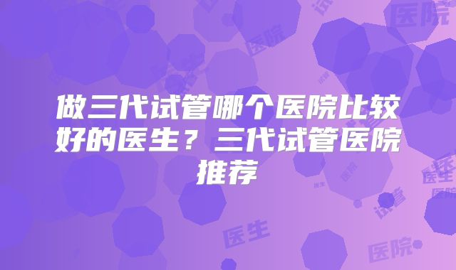 做三代试管哪个医院比较好的医生？三代试管医院推荐