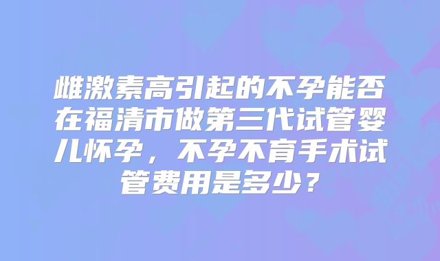 雌激素高引起的不孕能否在福清市做第三代试管婴儿怀孕，不孕不育手术试管费用是多少？