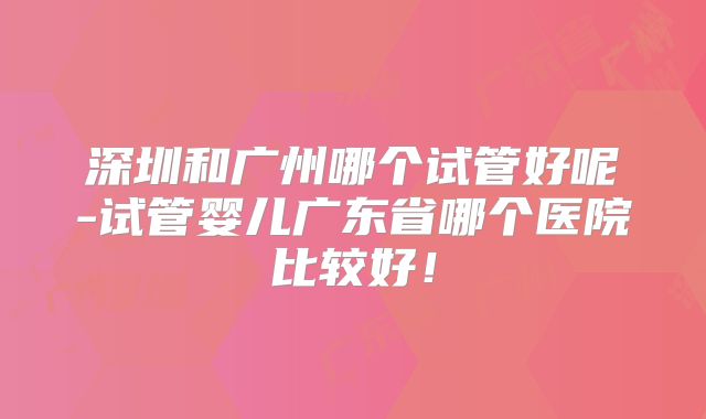 深圳和广州哪个试管好呢-试管婴儿广东省哪个医院比较好！