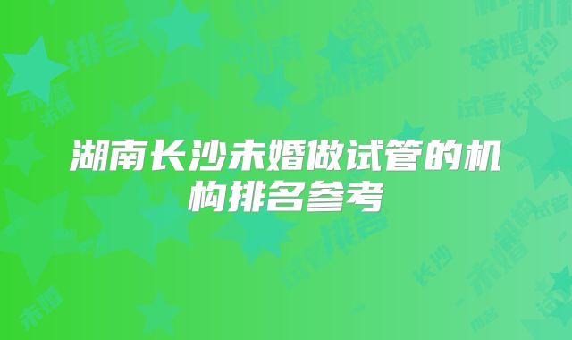 湖南长沙未婚做试管的机构排名参考