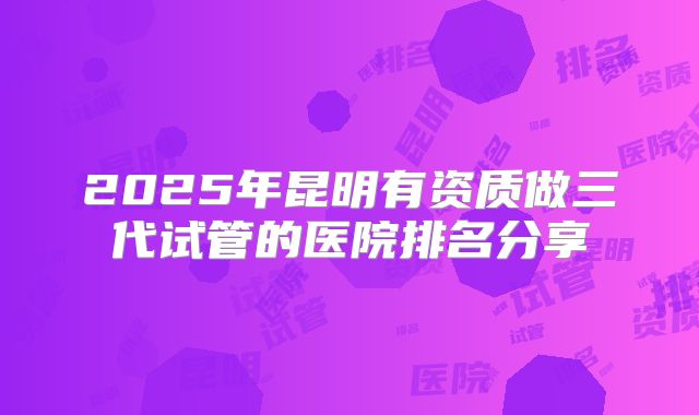 2025年昆明有资质做三代试管的医院排名分享