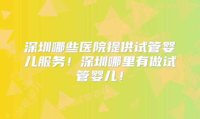 深圳哪些医院提供试管婴儿服务！深圳哪里有做试管婴儿！