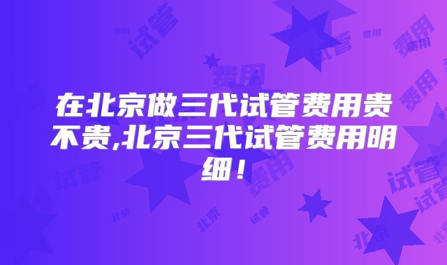 在北京做三代试管费用贵不贵,北京三代试管费用明细！