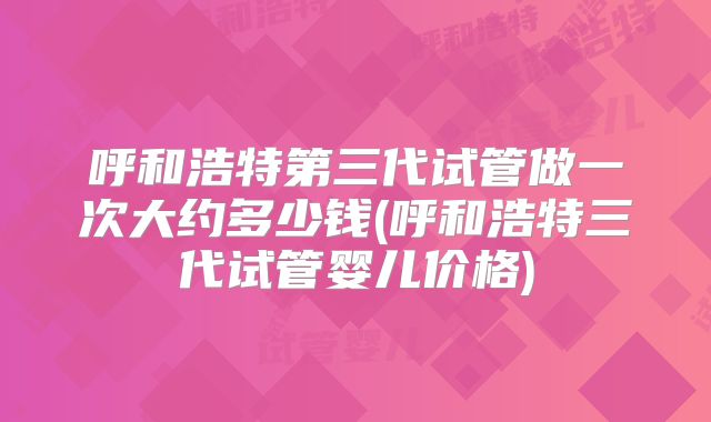 呼和浩特第三代试管做一次大约多少钱(呼和浩特三代试管婴儿价格)