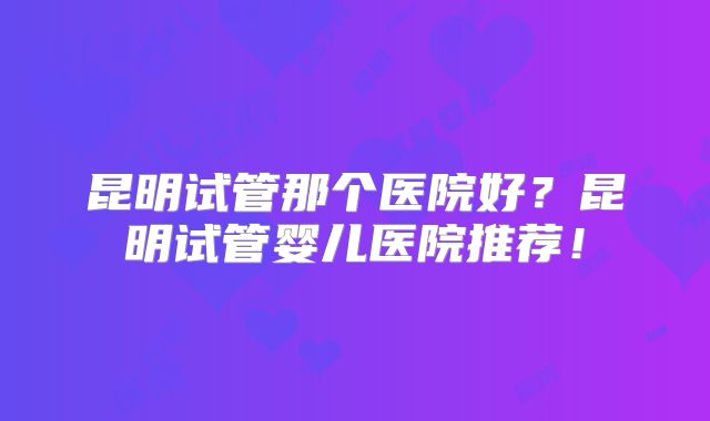 昆明试管那个医院好?昆明试管婴儿医院推荐!