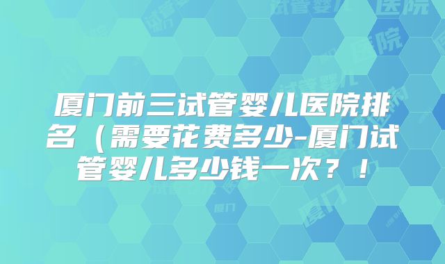 厦门前三试管婴儿医院排名（需要花费多少-厦门试管婴儿多少钱一次？！
