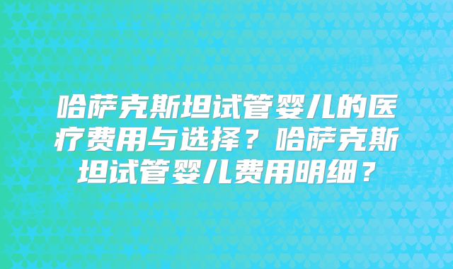哈萨克斯坦试管婴儿的医疗费用与选择?哈萨克斯坦试管婴儿费用明细?