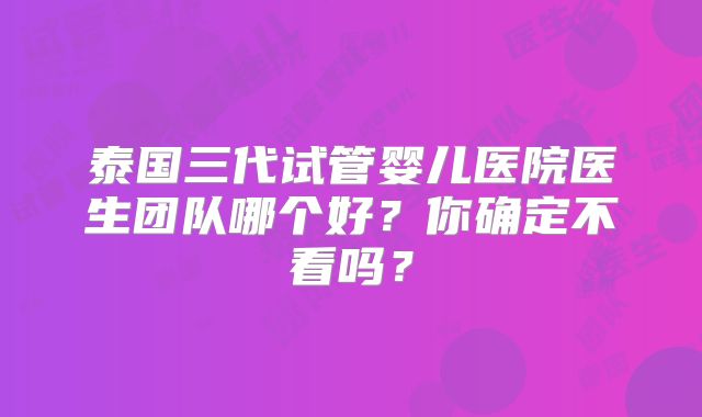 泰国三代试管婴儿医院医生团队哪个好?你确定不看吗?