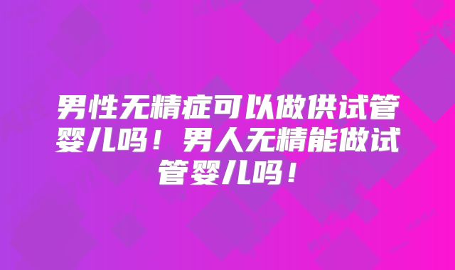男性无精症可以做供试管婴儿吗！男人无精能做试管婴儿吗！