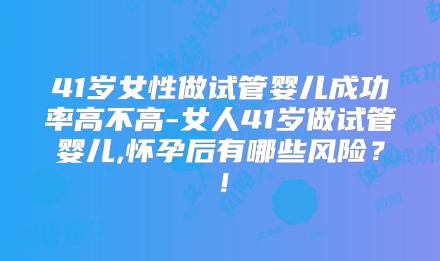 41岁女性做试管婴儿成功率高不高-女人41岁做试管婴儿,怀孕后有哪些风险？！