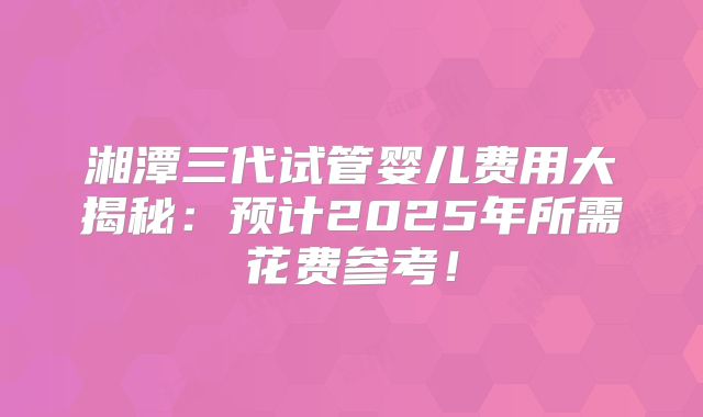湘潭三代试管婴儿费用大揭秘：预计2025年所需花费参考！