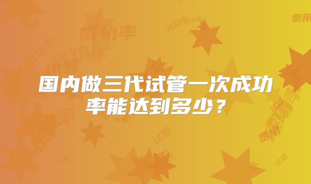 国内做三代试管一次成功率能达到多少?