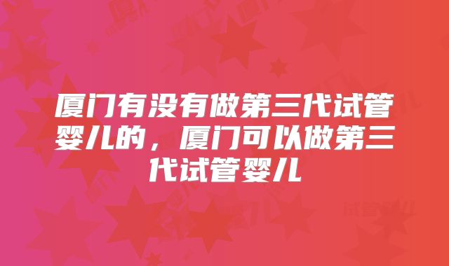厦门有没有做第三代试管婴儿的,厦门可以做第三代试管婴儿