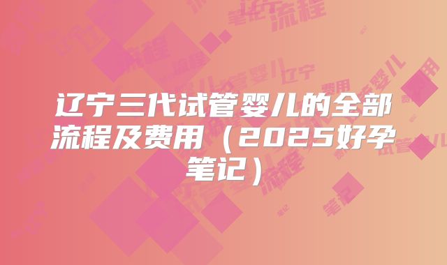 辽宁三代试管婴儿的全部流程及费用（2025好孕笔记）