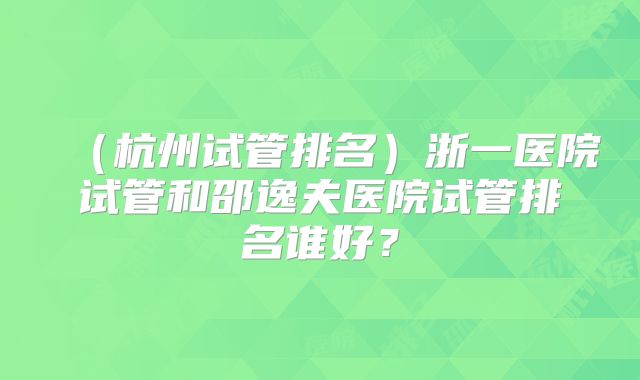 （杭州试管排名）浙一医院试管和邵逸夫医院试管排名谁好？
