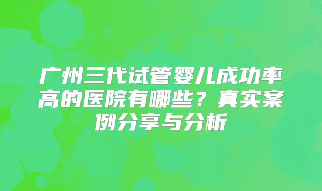 广州三代试管婴儿成功率高的医院有哪些？真实案例分享与分析